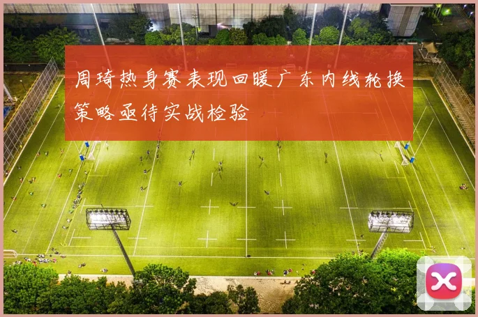 周琦热身赛表现回暖广东内线轮换策略亟待实战检验