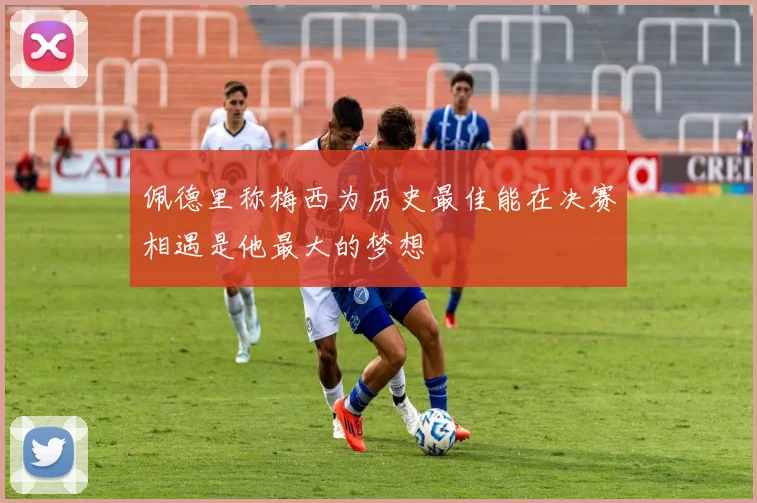 佩德里称梅西为历史最佳能在决赛相遇是他最大的梦想