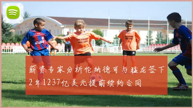 薪资专家分析伦纳德可与猛龙签下2年1237亿美元提前续约合同
