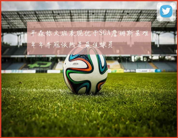 平森称文班表现优于SGA詹姆斯虽难年年夺冠依然是最佳球员