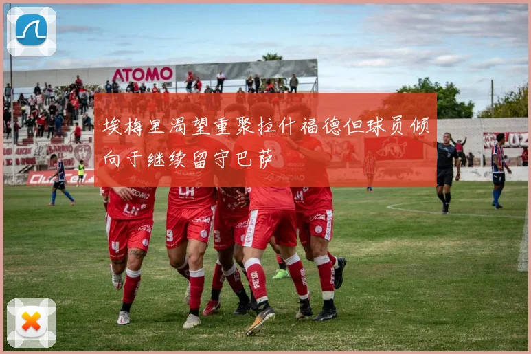 埃梅里渴望重聚拉什福德但球员倾向于继续留守巴萨