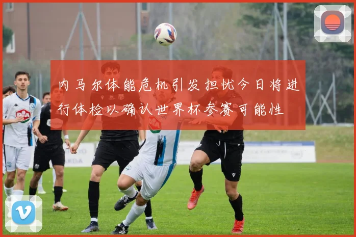 内马尔体能危机引发担忧今日将进行体检以确认世界杯参赛可能性