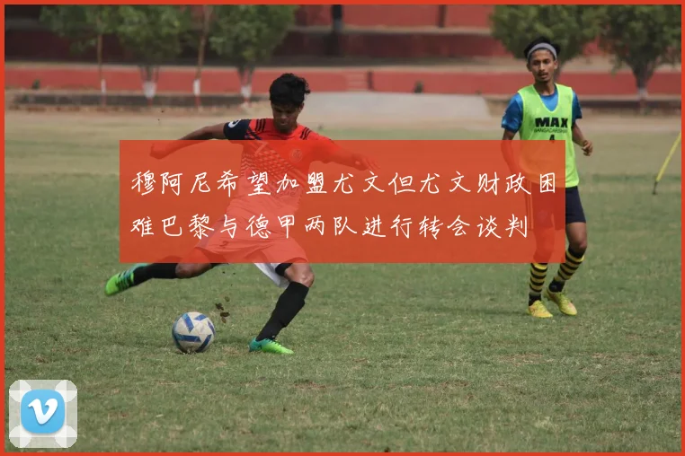 穆阿尼希望加盟尤文但尤文财政困难巴黎与德甲两队进行转会谈判