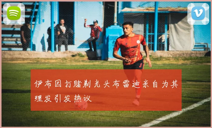 伊布因打赌剃光头布雷迪亲自为其理发引发热议