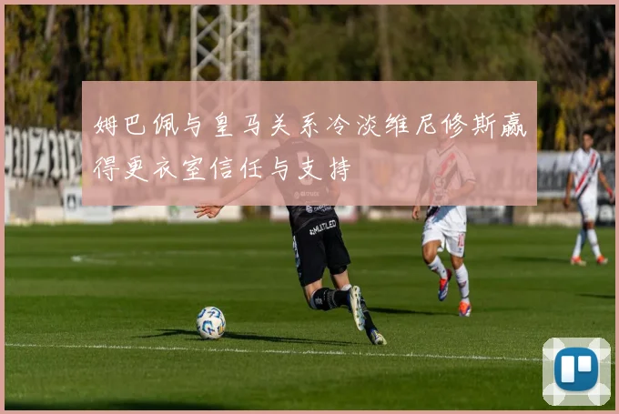 姆巴佩与皇马关系冷淡维尼修斯赢得更衣室信任与支持
