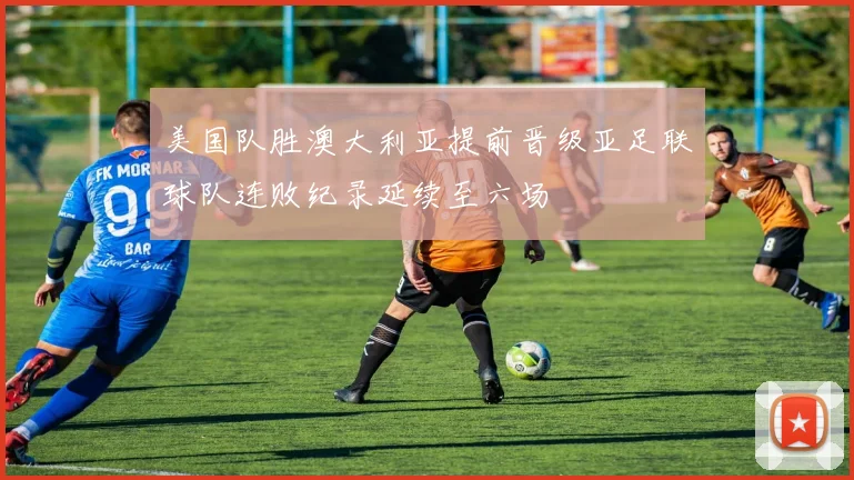 美国队胜澳大利亚提前晋级亚足联球队连败纪录延续至六场