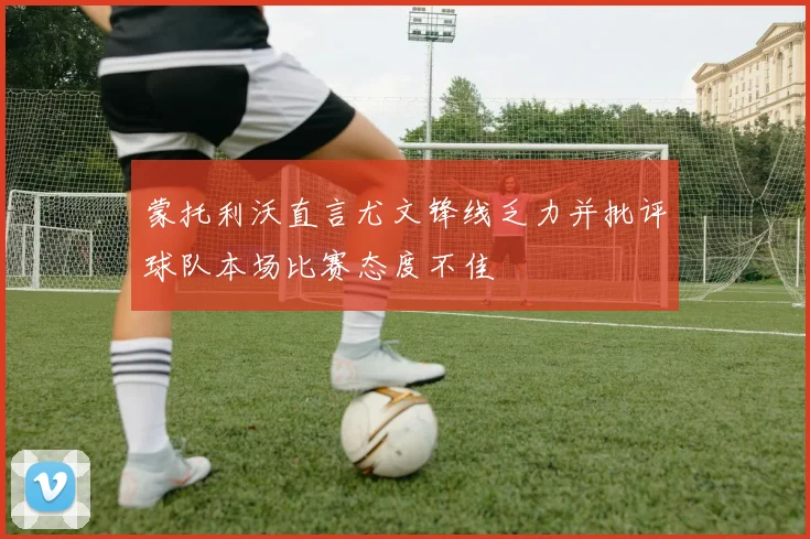 蒙托利沃直言尤文锋线乏力并批评球队本场比赛态度不佳