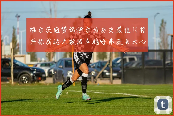 维尔茨盛赞诺伊尔为历史最佳门将并称翁达夫数据卓越哈弗茨具大心脏