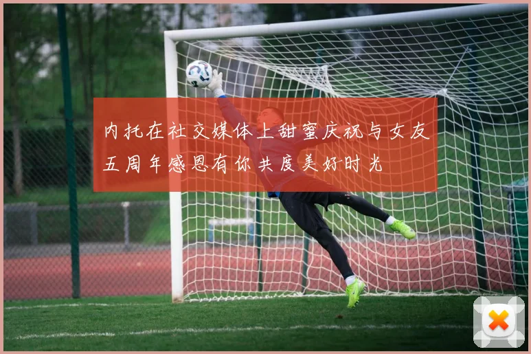 内托在社交媒体上甜蜜庆祝与女友五周年感恩有你共度美好时光
