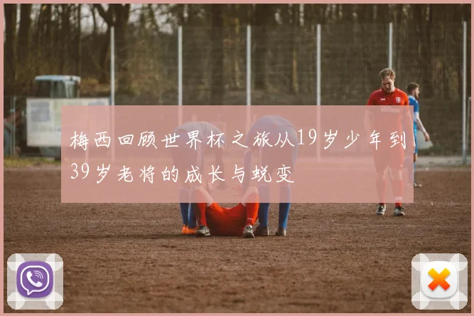 梅西回顾世界杯之旅从19岁少年到39岁老将的成长与蜕变