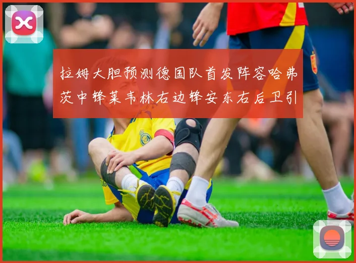拉姆大胆预测德国队首发阵容哈弗茨中锋莱韦林右边锋安东右后卫引发热议