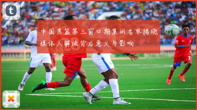 中国男篮第三窗口期集训名单揭晓媒体人解读背后意义与影响