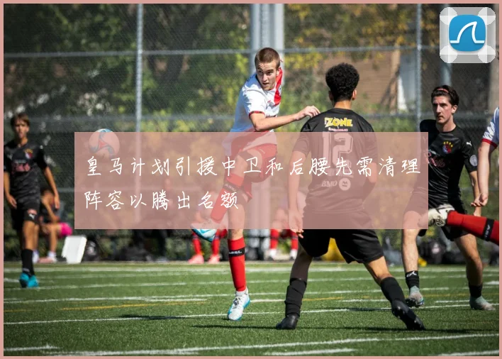 皇马计划引援中卫和后腰先需清理阵容以腾出名额