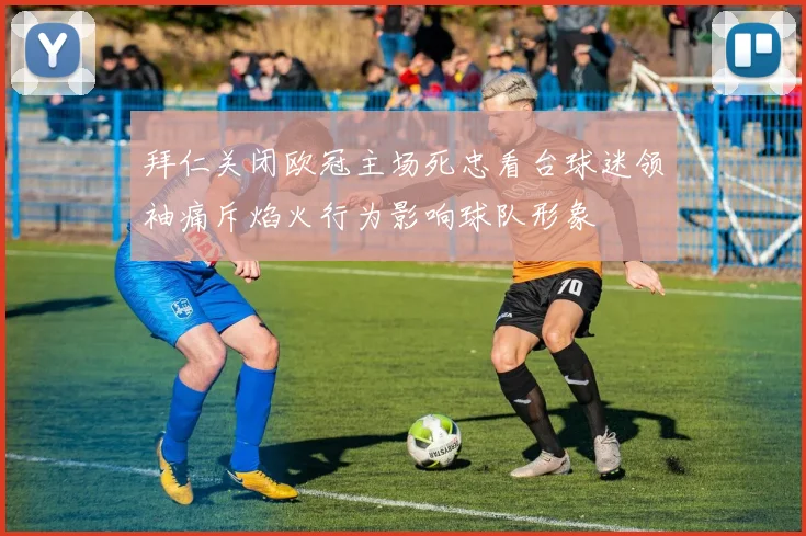 拜仁关闭欧冠主场死忠看台球迷领袖痛斥焰火行为影响球队形象