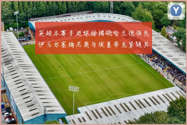 英超本赛季进球榜揭晓哈兰德领先伊戈尔塞梅尼奥与埃基蒂克紧随其后