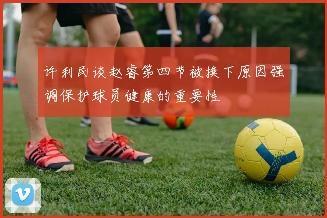 许利民谈赵睿第四节被换下原因强调保护球员健康的重要性