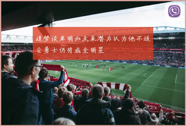 追梦谈库明加未来潜力认为他不适合勇士仍将成全明星