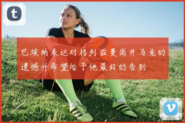 巴埃纳表达对格列兹曼离开马竞的遗憾并希望给予他最好的告别