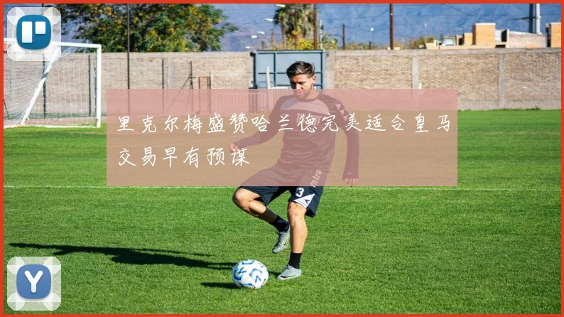 里克尔梅盛赞哈兰德完美适合皇马交易早有预谋