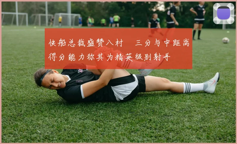 快船总裁盛赞八村塁三分与中距离得分能力称其为精英级别射手
