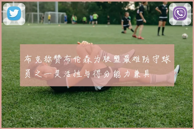 布克称赞布伦森为联盟最难防守球员之一灵活性与得分能力兼具
