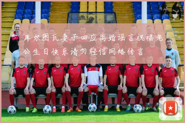 库尔图瓦妻子回应离婚谣言祝福老公生日快乐请勿轻信网络传言
