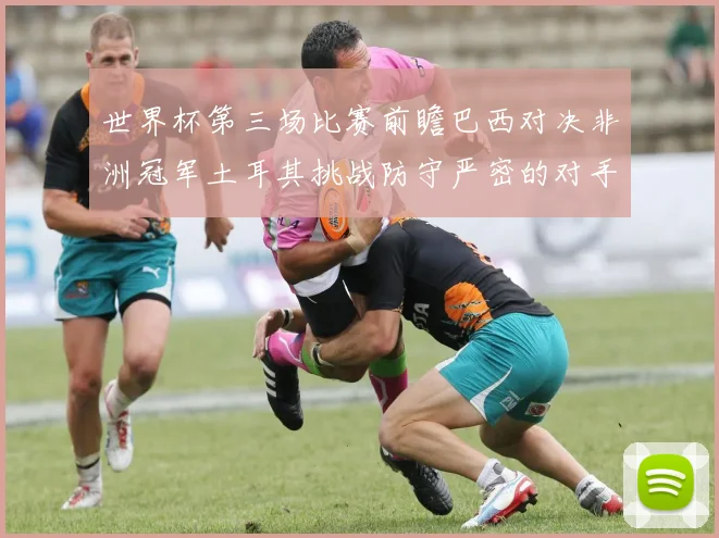世界杯第三场比赛前瞻巴西对决非洲冠军土耳其挑战防守严密的对手